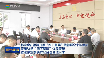 林宝金在福清开展“四下基层”接待群众来访活动 传承弘扬“四下基层”优良传统 依法依规解决群众合理合法诉求