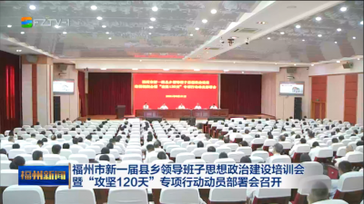 福州市新一届县乡领导班子思想政治建设培训会暨“攻坚120天”专项行动动员部署会召开
