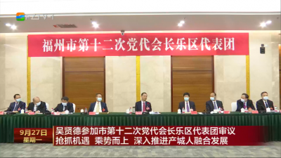 吴贤德参加市第十二次党代会长乐区代表团审议 抢抓机遇 乘势而上 深入推进产城人融合发展