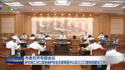市委召开专题会议 研究闽江河口湿地保护和生态景观提升以及三江口植物园建设工作