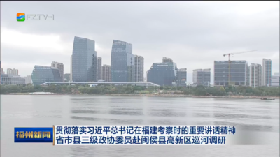 贯彻落实习近平总书记在福建考察时的重要讲话精神 省市县三级政协委员赴闽侯县高新区巡河调研