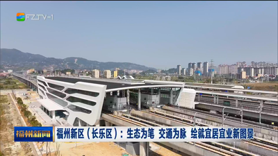福州新区（长乐区）：生态为笔 交通为脉 绘就宜居宜业新图景