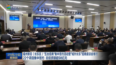 福州新区（长乐区）“五全招商”集中签约活动暨“域外长乐”招商座谈会举行 22个项目集中签约 总投资额超98亿元