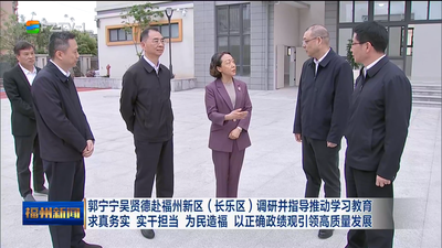 郭宁宁吴贤德赴福州新区（长乐区）调研并指导推动学习教育 求真务实 实干担当 为民造福 以正确政绩观引领高质量发展
